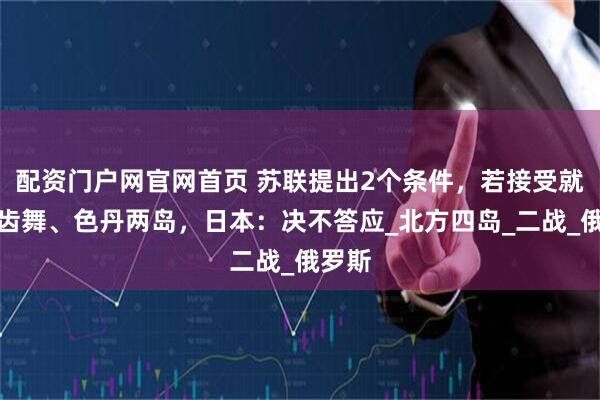 配资门户网官网首页 苏联提出2个条件，若接受就归还齿舞、色丹两岛，日本：决不答应_北方四岛_二战_俄罗斯