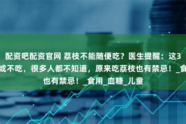 配资吧配资官网 荔枝不能随便吃？医生提醒：这3种人尽量少吃或不吃，很多人都不知道，原来吃荔枝也有禁忌！_食用_血糖_儿童