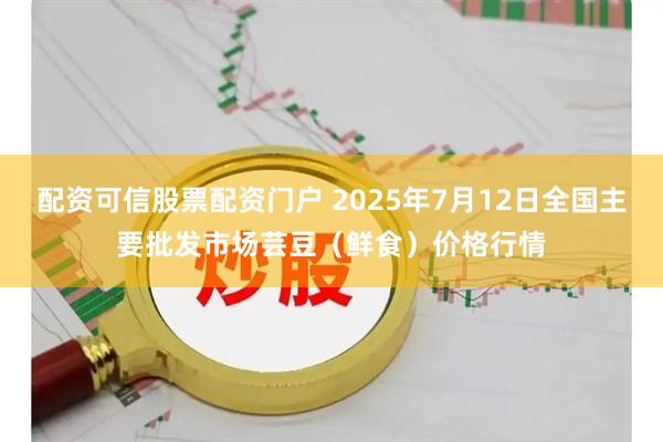 配资可信股票配资门户 2025年7月12日全国主要批发市场芸豆（鲜食）价格行情