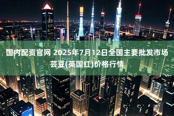 国内配资官网 2025年7月12日全国主要批发市场芸豆(英国红)价格行情