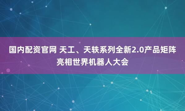 国内配资官网 天工、天轶系列全新2.0产品矩阵亮相世界机器人大会