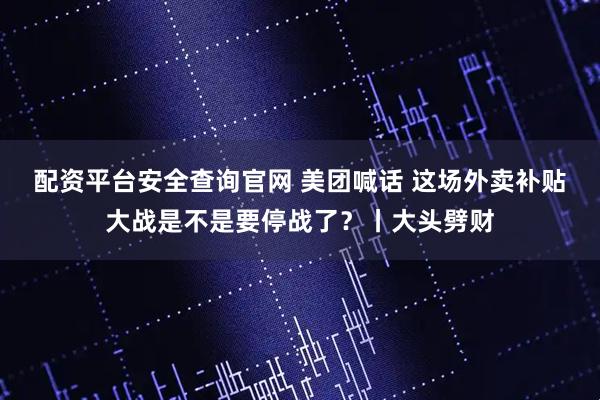 配资平台安全查询官网 美团喊话 这场外卖补贴大战是不是要停战了？丨大头劈财