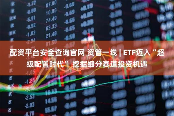 配资平台安全查询官网 资管一线 | ETF迈入“超级配置时代” 挖掘细分赛道投资机遇