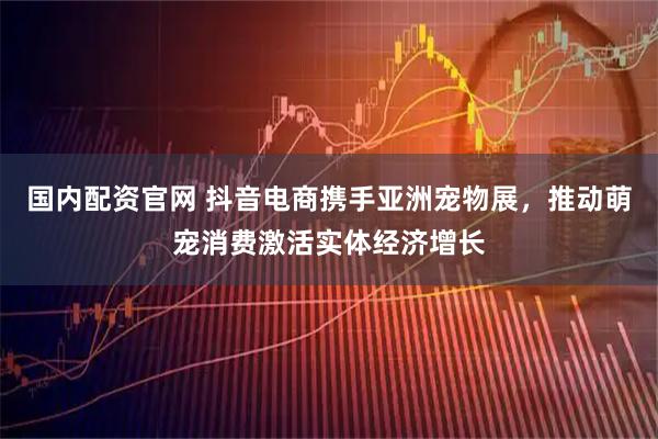 国内配资官网 抖音电商携手亚洲宠物展，推动萌宠消费激活实体经济增长