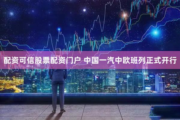 配资可信股票配资门户 中国一汽中欧班列正式开行