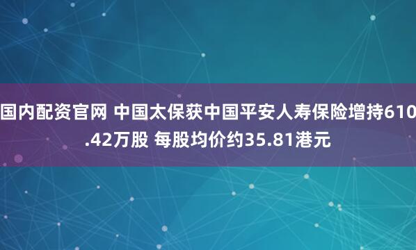 国内配资官网 中国太保获中国平安人寿保险增持610.42万股 每股均价约35.81港元