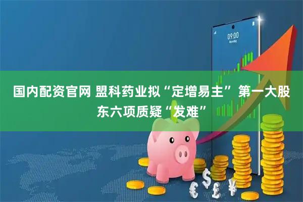 国内配资官网 盟科药业拟“定增易主” 第一大股东六项质疑“发难”