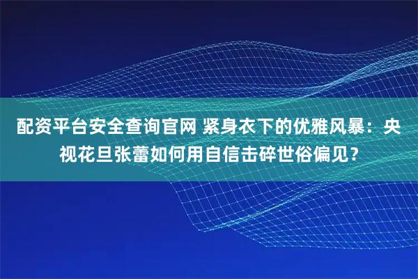 配资平台安全查询官网 紧身衣下的优雅风暴：央视花旦张蕾如何用自信击碎世俗偏见？