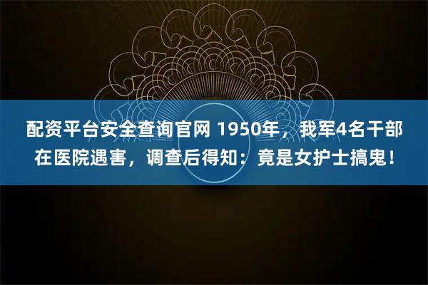 配资平台安全查询官网 1950年，我军4名干部在医院遇害，调查后得知：竟是女护士搞鬼！