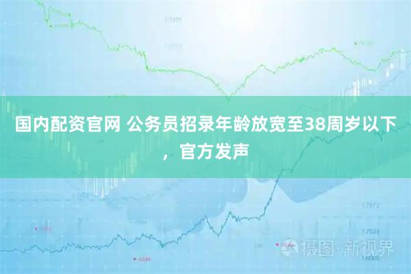 国内配资官网 公务员招录年龄放宽至38周岁以下，官方发声
