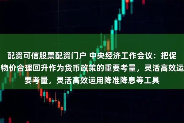 配资可信股票配资门户 中央经济工作会议：把促进经济稳定增长、物价合理回升作为货币政策的重要考量，灵活高效运用降准降息等工具