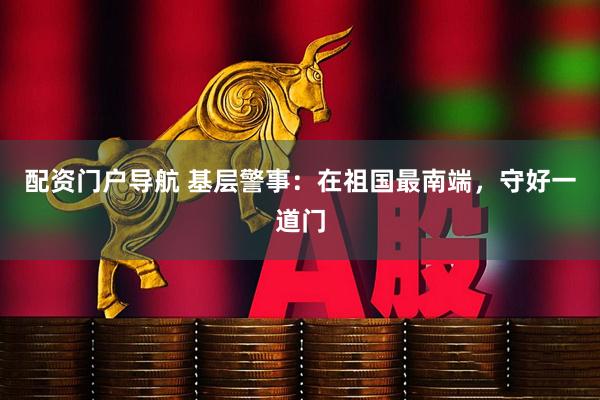 配资门户导航 基层警事：在祖国最南端，守好一道门