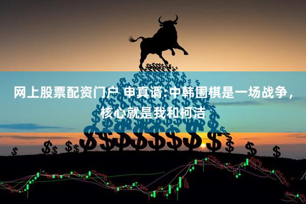 网上股票配资门户 申真谞:中韩围棋是一场战争，核心就是我和柯洁