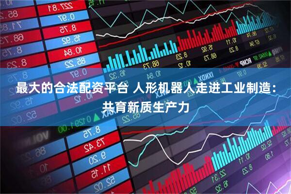 最大的合法配资平台 人形机器人走进工业制造：共育新质生产力