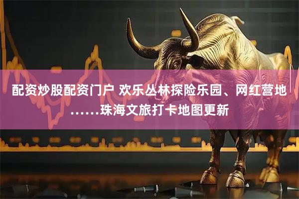 配资炒股配资门户 欢乐丛林探险乐园、网红营地……珠海文旅打卡地图更新