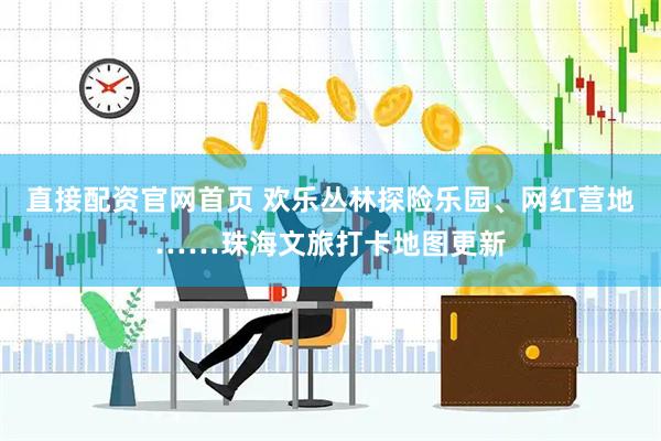 直接配资官网首页 欢乐丛林探险乐园、网红营地……珠海文旅打卡地图更新