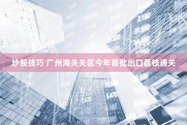 炒股技巧 广州海关关区今年首批出口荔枝通关