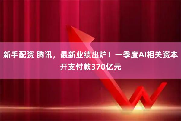 新手配资 腾讯,最新业绩出炉!一季度AI相关资本开支付款370亿元